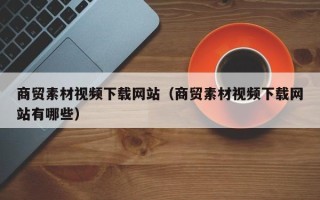 丹阳商贸素材视频下载网站（商贸素材视频下载网站有哪些）