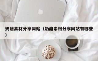 丹阳奶酪素材分享网站（奶酪素材分享网站有哪些）